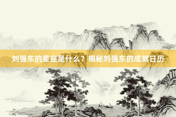 刘强东的星座是什么？揭秘刘强东的成就日历