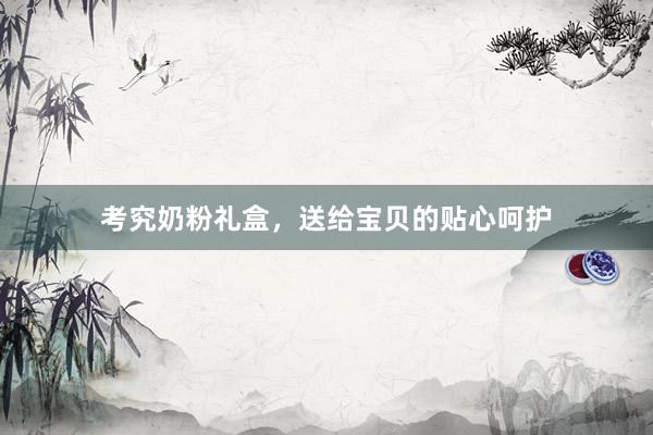 考究奶粉礼盒，送给宝贝的贴心呵护