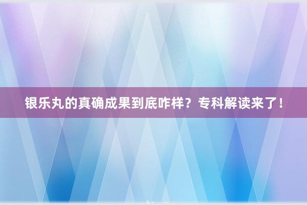 银乐丸的真确成果到底咋样？专科解读来了！