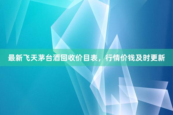 最新飞天茅台酒回收价目表，行情价钱及时更新